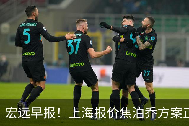 宏远早报！上海报价焦泊乔方案正式出炉，朱芳雨赴新疆谈判，徐杰自费特训