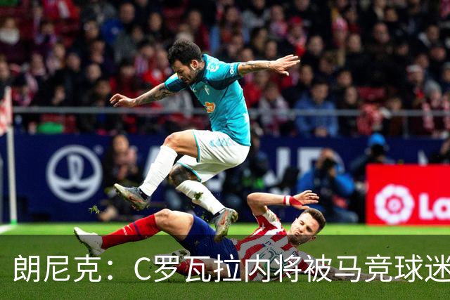朗尼克：C罗瓦拉内将被马竞球迷特别针对 要做准备